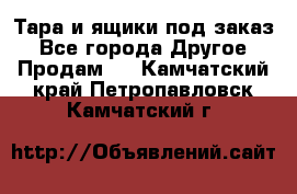 Тара и ящики под заказ - Все города Другое » Продам   . Камчатский край,Петропавловск-Камчатский г.